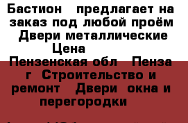 «Бастион » предлагает на заказ под любой проём: -Двери металлические  › Цена ­ 10 000 - Пензенская обл., Пенза г. Строительство и ремонт » Двери, окна и перегородки   